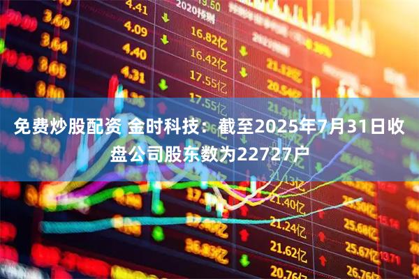 免费炒股配资 金时科技：截至2025年7月31日收盘公司股东数为22727户