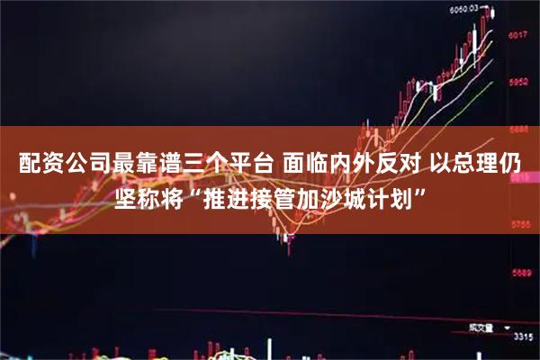 配资公司最靠谱三个平台 面临内外反对 以总理仍坚称将“推进接管加沙城计划”