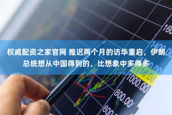 权威配资之家官网 推迟两个月的访华重启，伊朗总统想从中国得到的，比想象中多得多