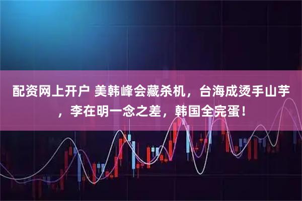 配资网上开户 美韩峰会藏杀机，台海成烫手山芋，李在明一念之差，韩国全完蛋！