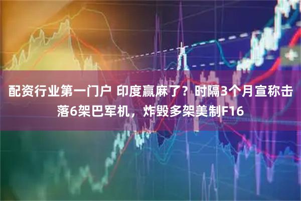 配资行业第一门户 印度赢麻了？时隔3个月宣称击落6架巴军机，炸毁多架美制F16