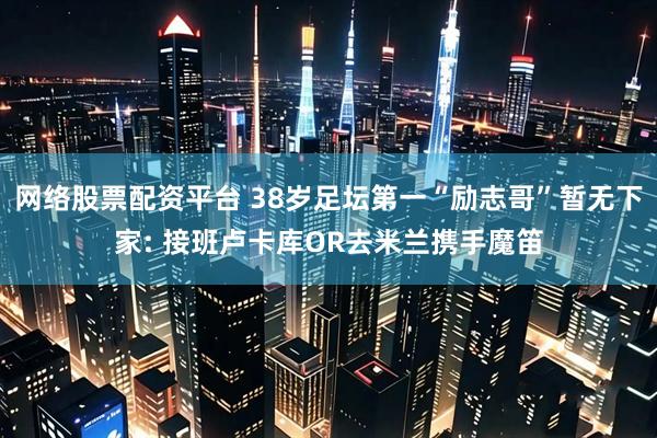 网络股票配资平台 38岁足坛第一“励志哥”暂无下家: 接班卢卡库OR去米兰携手魔笛