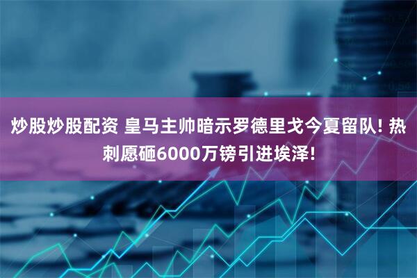 炒股炒股配资 皇马主帅暗示罗德里戈今夏留队! 热刺愿砸6000万镑引进埃泽!
