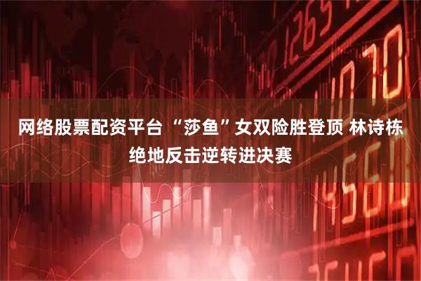 网络股票配资平台 “莎鱼”女双险胜登顶 林诗栋绝地反击逆转进决赛