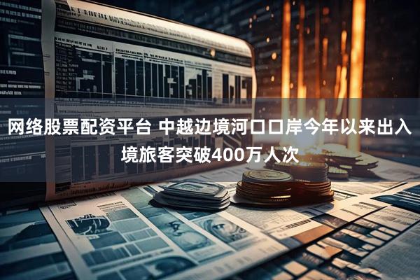 网络股票配资平台 中越边境河口口岸今年以来出入境旅客突破400万人次