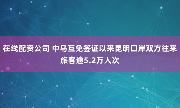 在线配资公司 中马互免签证以来昆明口岸双方往来旅客逾5.2万人次