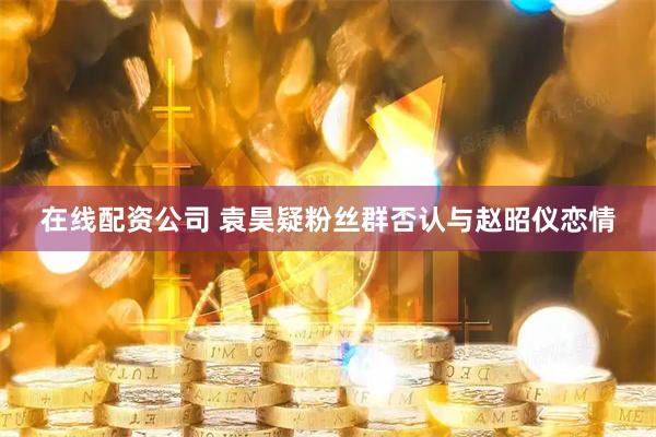 在线配资公司 袁昊疑粉丝群否认与赵昭仪恋情