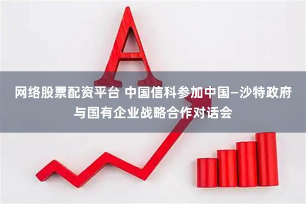 网络股票配资平台 中国信科参加中国—沙特政府与国有企业战略合作对话会