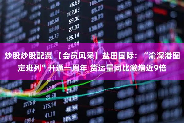 炒股炒股配资 【会员风采】盐田国际：“渝深港图定班列”开通一周年 货运量同比激增近9倍
