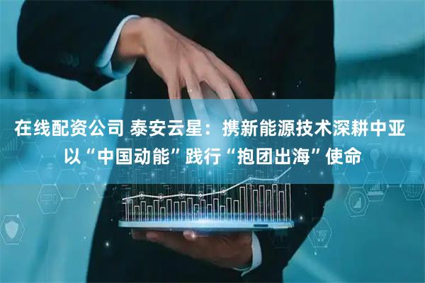 在线配资公司 泰安云星：携新能源技术深耕中亚 以“中国动能”践行“抱团出海”使命