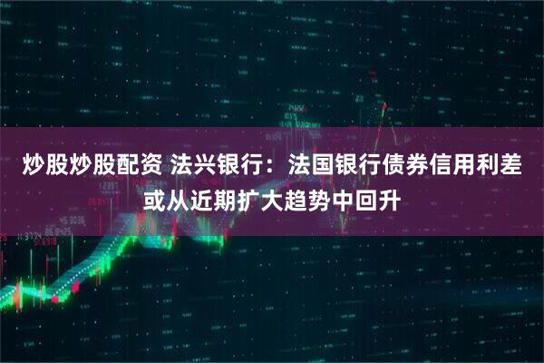 炒股炒股配资 法兴银行：法国银行债券信用利差或从近期扩大趋势中回升
