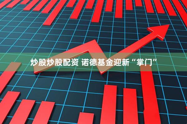 炒股炒股配资 诺德基金迎新“掌门”