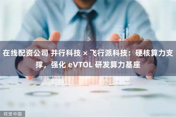 在线配资公司 并行科技 × 飞行派科技：硬核算力支撑，强化 eVTOL 研发算力基座