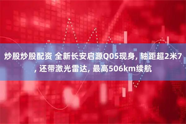 炒股炒股配资 全新长安启源Q05现身, 轴距超2米7, 还带激光雷达, 最高506km续航