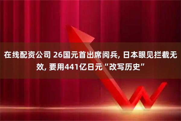 在线配资公司 26国元首出席阅兵, 日本眼见拦截无效, 要用441亿日元“改写历史”