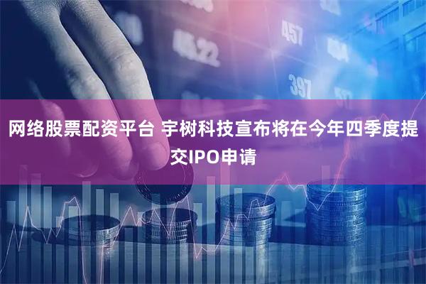 网络股票配资平台 宇树科技宣布将在今年四季度提交IPO申请