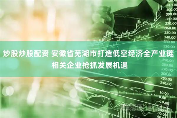 炒股炒股配资 安徽省芜湖市打造低空经济全产业链 相关企业抢抓发展机遇