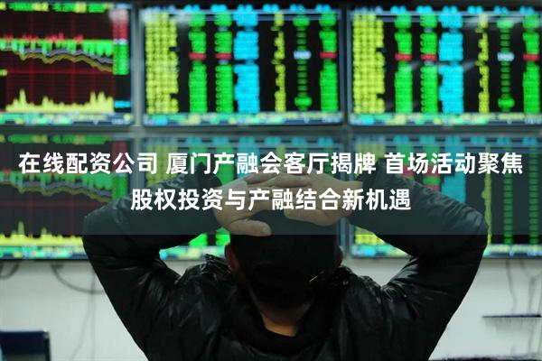 在线配资公司 厦门产融会客厅揭牌 首场活动聚焦股权投资与产融结合新机遇