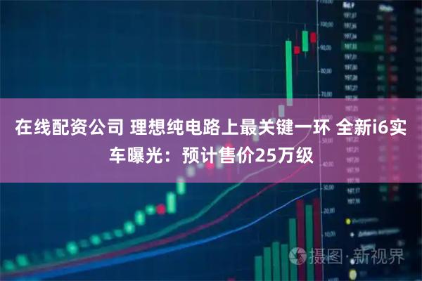 在线配资公司 理想纯电路上最关键一环 全新i6实车曝光：预计售价25万级