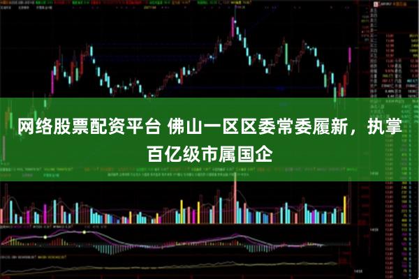 网络股票配资平台 佛山一区区委常委履新，执掌百亿级市属国企
