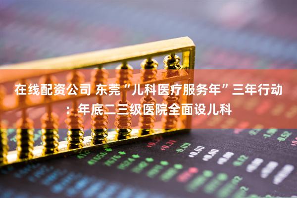 在线配资公司 东莞“儿科医疗服务年”三年行动：年底二三级医院全面设儿科