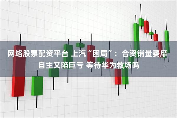 网络股票配资平台 上汽“困局”：合资销量萎靡 自主又陷巨亏 等待华为救场吗
