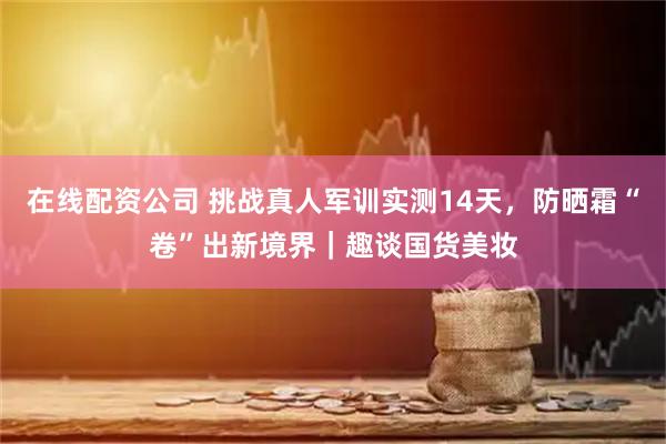 在线配资公司 挑战真人军训实测14天，防晒霜“卷”出新境界｜趣谈国货美妆