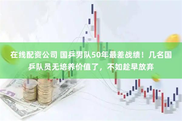 在线配资公司 国乒男队50年最差战绩！几名国乒队员无培养价值了，不如趁早放弃