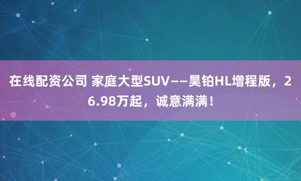 在线配资公司 家庭大型SUV——昊铂HL增程版，26.98万起，诚意满满！