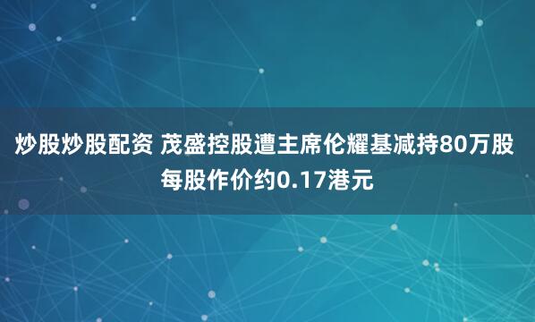 炒股炒股配资 茂盛控股遭主席伦耀基减持80万股 每股作价约0.17港元