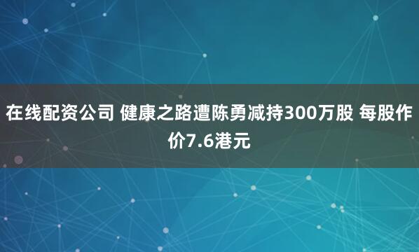 在线配资公司 健康之路遭陈勇减持300万股 每股作价7.6港元