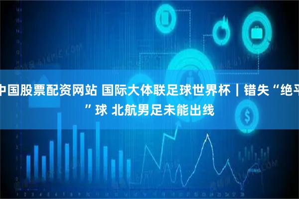 中国股票配资网站 国际大体联足球世界杯｜错失“绝平”球 北航男足未能出线