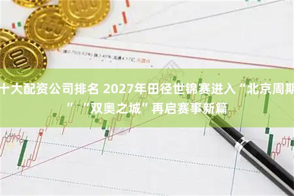 十大配资公司排名 2027年田径世锦赛进入“北京周期”&#32;“双奥之城”再启赛事新篇