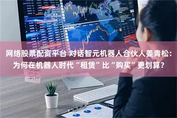 网络股票配资平台 对话智元机器人合伙人姜青松：为何在机器人时代“租赁”比“购买”更划算？
