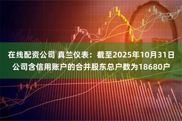 在线配资公司 真兰仪表：截至2025年10月31日公司含信用账户的合并股东总户数为18680户