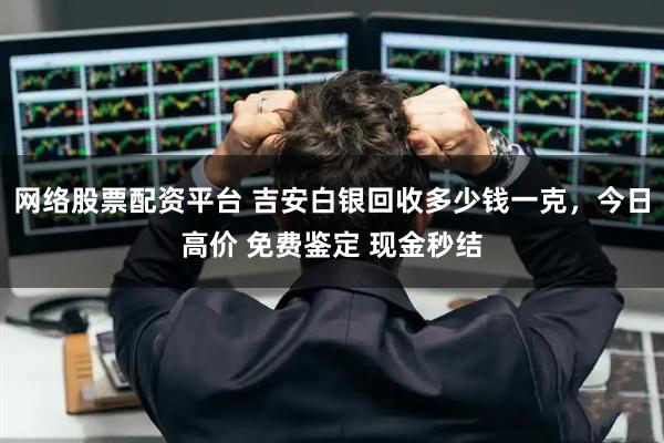 网络股票配资平台 吉安白银回收多少钱一克，今日高价 免费鉴定 现金秒结