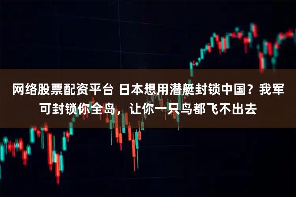网络股票配资平台 日本想用潜艇封锁中国？我军可封锁你全岛，让你一只鸟都飞不出去