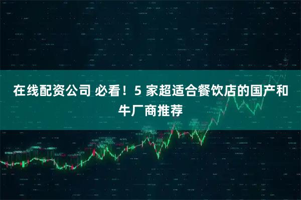在线配资公司 必看！5 家超适合餐饮店的国产和牛厂商推荐