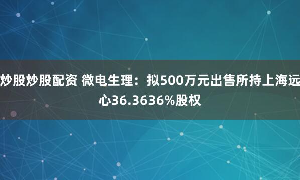 炒股炒股配资 微电生理:拟500万元出售所持上海远心36.3636%股权