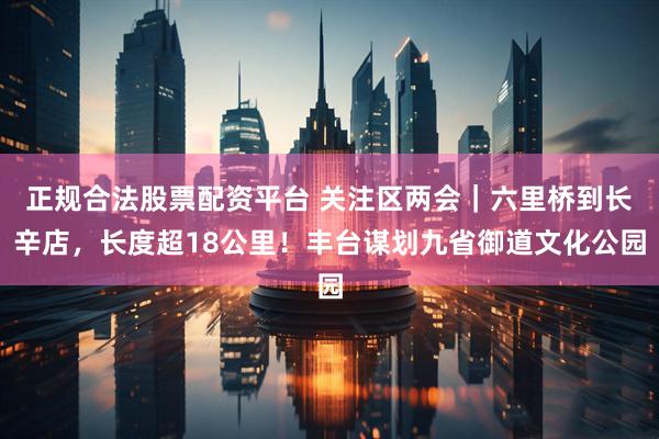 正规合法股票配资平台 关注区两会｜六里桥到长辛店，长度超18公里！丰台谋划九省御道文化公园