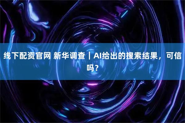 线下配资官网 新华调查｜AI给出的搜索结果，可信吗？