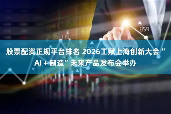 股票配资正规平台排名 2026工赋上海创新大会“AI＋制造”未来产品发布会举办