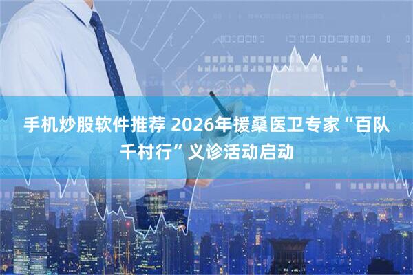 手机炒股软件推荐 2026年援桑医卫专家“百队千村行”义诊活动启动