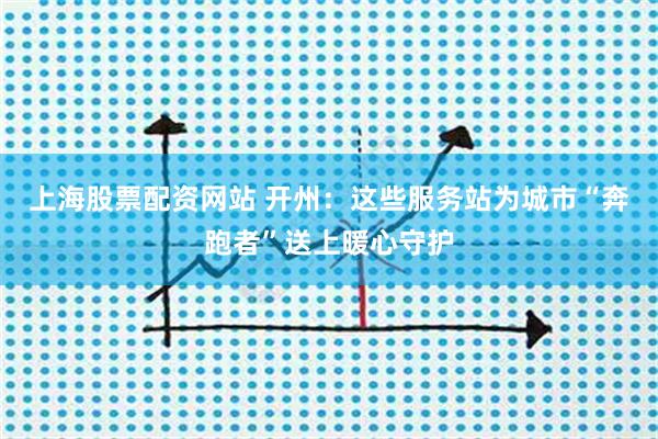 上海股票配资网站 开州：这些服务站为城市“奔跑者”送上暖心守护