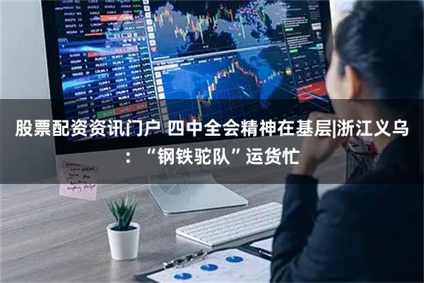股票配资资讯门户 四中全会精神在基层|浙江义乌：“钢铁驼队”运货忙