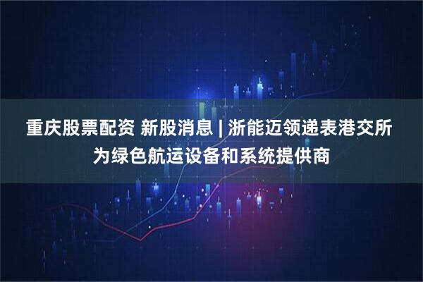 重庆股票配资 新股消息 | 浙能迈领递表港交所 为绿色航运设备和系统提供商