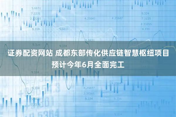 证券配资网站 成都东部传化供应链智慧枢纽项目预计今年6月全面完工