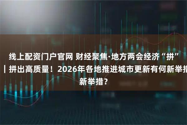 线上配资门户官网 财经聚焦·地方两会经济“拼”图｜拼出高质量！2026年各地推进城市更新有何新举措？