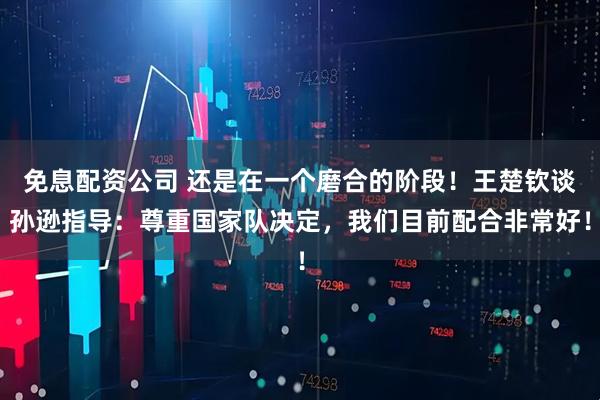 免息配资公司 还是在一个磨合的阶段！王楚钦谈孙逊指导：尊重国家队决定，我们目前配合非常好！