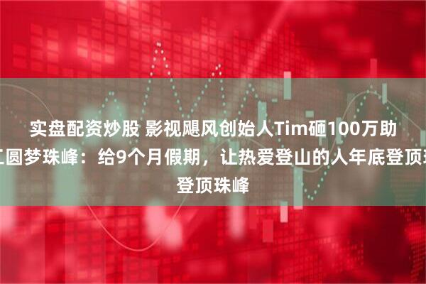实盘配资炒股 影视飓风创始人Tim砸100万助员工圆梦珠峰：给9个月假期，让热爱登山的人年底登顶珠峰
